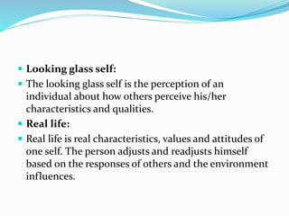 Looking glass self:
 The looking glass self is the perception of an
individual about how others perceive his/her
characteristics and qualities.
 Real life:
 Real life is real characteristics, values and attitudes of
one self. The person adjusts and readjusts himself
based on the responses of others and the environment
influences.
 