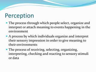 Perception
 The process through which people select, organize and
interpret or attach meaning to events happening in the
environment
 A process by which individuals organize and interpret
their sensory impression in order to give meaning to
their environments
 The process of receiving, selecting, organizing,
interpreting, checking and reacting to sensory stimuli
or data
 