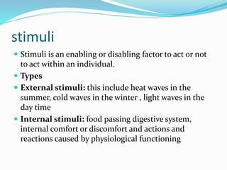 stimuli
 Stimuli is an enabling or disabling factor to act or not
to act within an individual.
 Types
 External stimuli: this include heat waves in the
summer, cold waves in the winter , light waves in the
day time
 Internal stimuli: food passing digestive system,
internal comfort or discomfort and actions and
reactions caused by physiological functioning
 