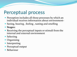 Perceptual process
 Perception includes all those processes by which an
individual receives information about environment-
 Seeing, hearing , feeling , tasting and smelling
 Stages:
 Receiving the perceptual inputs or stimuli from the
internal and external environment
 Selecting
 Organising
 Interpreting
 Perceptual output
 Behaviour
 
