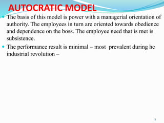 AUTOCRATIC MODEL
 The basis of this model is power with a managerial orientation of
authority. The employees in turn are oriented towards obedience
and dependence on the boss. The employee need that is met is
subsistence.
 The performance result is minimal – most prevalent during he
industrial revolution –
5
 