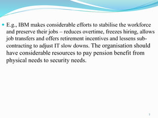  E.g., IBM makes considerable efforts to stabilise the workforce
and preserve their jobs – reduces overtime, freezes hiring, allows
job transfers and offers retirement incentives and lessens sub-
contracting to adjust IT slow downs. The organisation should
have considerable resources to pay pension benefit from
physical needs to security needs.
7
 