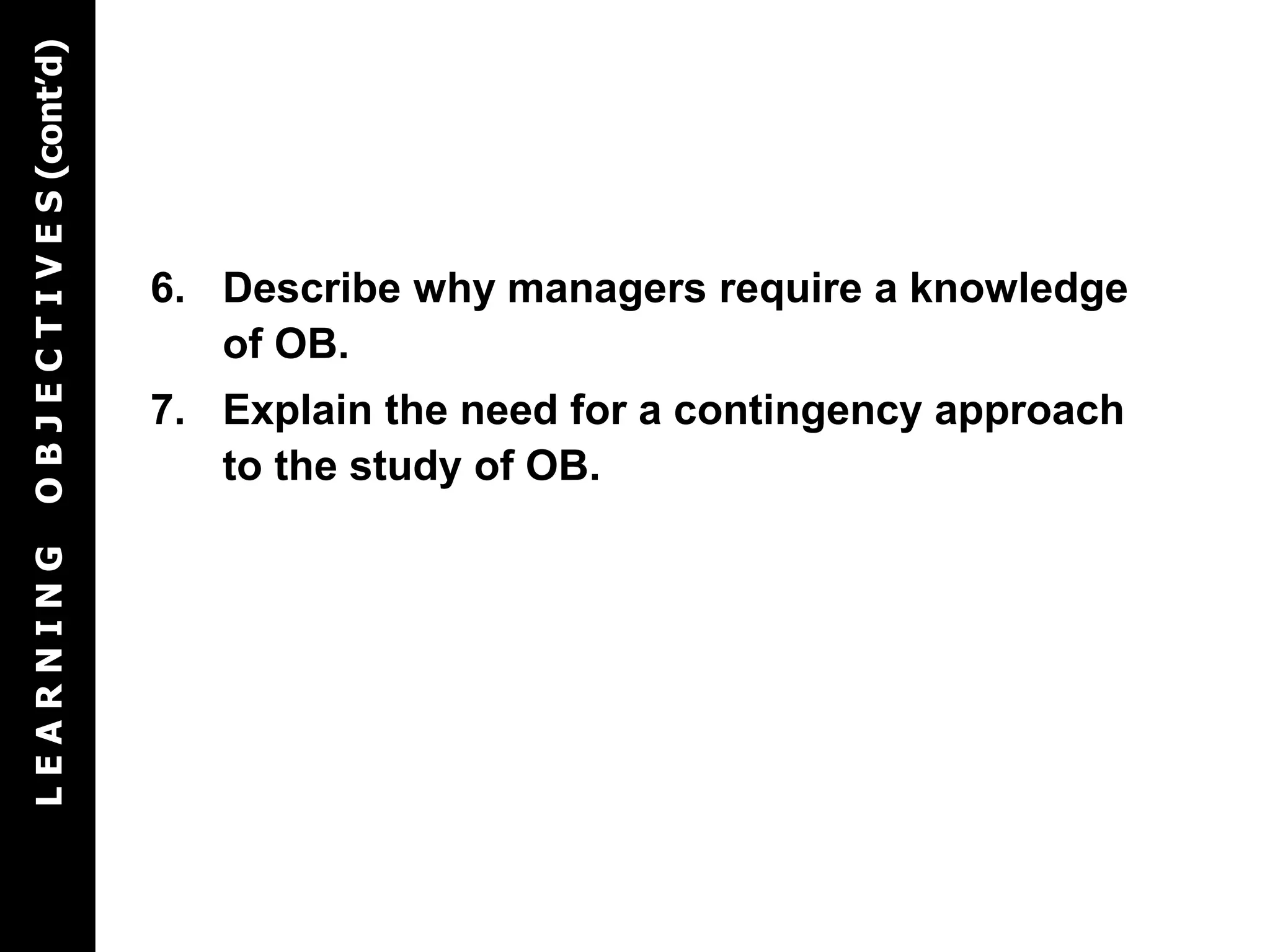 6. Describe why managers require a knowledge
of OB.
7. Explain the need for a contingency approach
to the study of OB.
LEARNINGOBJECTIVES(cont’d)
 