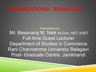 ORGANISATIONAL BEHAVIOUR
 Presentation by
Mr. Basavaraj M. Naik M.Com, NET, KSET
Full-time Guest Lecturer
Department of Studies in Commerce
Rani Channamma University Belagavi
Post- Graduate Centre, Jamkhandi
 