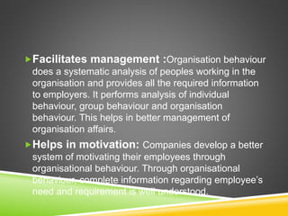 Facilitates management :Organisation behaviour
does a systematic analysis of peoples working in the
organisation and provides all the required information
to employers. It performs analysis of individual
behaviour, group behaviour and organisation
behaviour. This helps in better management of
organisation affairs.
Helps in motivation: Companies develop a better
system of motivating their employees through
organisational behaviour. Through organisational
behaviour, complete information regarding employee’s
need and requirement is well understood.
 