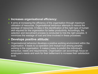  Increases organisational efficiency:
 It aims at increasing the efficiency of the organisation through maximum
utilisation of resources. Organisational behaviour attempts to reduce the
wastage of resources. It helps in the identification of the right type of human
skill required for the organisation for better productivity. Accordingly, the
selection and recruitment process is conducted to hire the right peoples. It
minimizes the wastage of cost and time involved in these processes.
 Develops positive attitude:
 Organisational behaviour develops a positive working environment within the
organisation. It leads to co-operation and mutual trust among peoples
working in the organisation. It makes it easy to predict the individual’s
behaviour, needs and requirements. Organisation can accordingly focus on
employee’s needs and work for their betterment to increase their satisfaction
level.
 