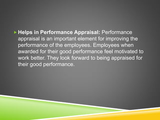  Helps in Performance Appraisal: Performance
appraisal is an important element for improving the
performance of the employees. Employees when
awarded for their good performance feel motivated to
work better. They look forward to being appraised for
their good performance.
 