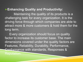 Enhancing Quality and Productivity:
Maintaining the quality of its products is a
challenging task for every organization. It is the
driving force through which companies are able to
attract more & more customers & hold them for the
long term.
Every organization should focus on quality
factor to increase its customer base. The main
dimensions covered under the quality factors are
Features, Reliability, Durability, Performance,
Conformance with standards, Responses &
Reputation.
 