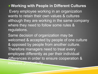 Working with People in Different Cultures
Every employee working in an organization
wants to retain their own values & cultures
although they are working in the same company
where they need to follow some rules &
regulations.
Same decision of organization may be
welcomed & accepted by people of one culture
& opposed by people from another culture.
Therefore managers need to treat every
employee differently as per their individual
differences in order to ensure cooperation &
increase productivity.
 