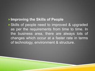 Improving the Skills of People
Skills of people need to improved & upgraded
as per the requirements from time to time. In
the business area, there are always lots of
changes which occur at a faster rate in terms
of technology, environment & structure.
 