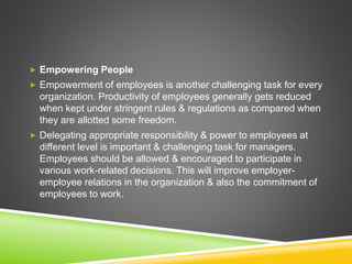  Empowering People
 Empowerment of employees is another challenging task for every
organization. Productivity of employees generally gets reduced
when kept under stringent rules & regulations as compared when
they are allotted some freedom.
 Delegating appropriate responsibility & power to employees at
different level is important & challenging task for managers.
Employees should be allowed & encouraged to participate in
various work-related decisions. This will improve employer-
employee relations in the organization & also the commitment of
employees to work.
 