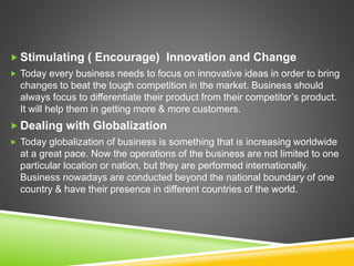  Stimulating ( Encourage) Innovation and Change
 Today every business needs to focus on innovative ideas in order to bring
changes to beat the tough competition in the market. Business should
always focus to differentiate their product from their competitor’s product.
It will help them in getting more & more customers.
 Dealing with Globalization
 Today globalization of business is something that is increasing worldwide
at a great pace. Now the operations of the business are not limited to one
particular location or nation, but they are performed internationally.
Business nowadays are conducted beyond the national boundary of one
country & have their presence in different countries of the world.
 
