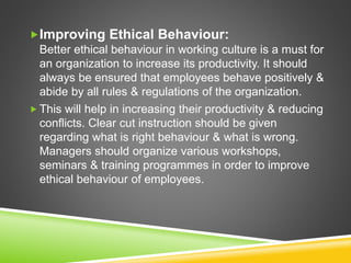 Improving Ethical Behaviour:
Better ethical behaviour in working culture is a must for
an organization to increase its productivity. It should
always be ensured that employees behave positively &
abide by all rules & regulations of the organization.
 This will help in increasing their productivity & reducing
conflicts. Clear cut instruction should be given
regarding what is right behaviour & what is wrong.
Managers should organize various workshops,
seminars & training programmes in order to improve
ethical behaviour of employees.
 