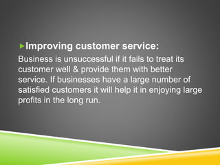 Improving customer service:
Business is unsuccessful if it fails to treat its
customer well & provide them with better
service. If businesses have a large number of
satisfied customers it will help it in enjoying large
profits in the long run.
 