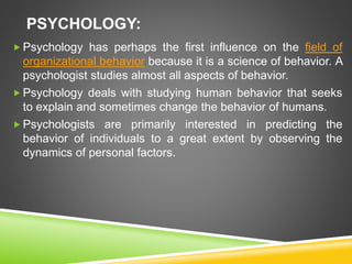 PSYCHOLOGY:
 Psychology has perhaps the first influence on the field of
organizational behavior because it is a science of behavior. A
psychologist studies almost all aspects of behavior.
 Psychology deals with studying human behavior that seeks
to explain and sometimes change the behavior of humans.
 Psychologists are primarily interested in predicting the
behavior of individuals to a great extent by observing the
dynamics of personal factors.
 
