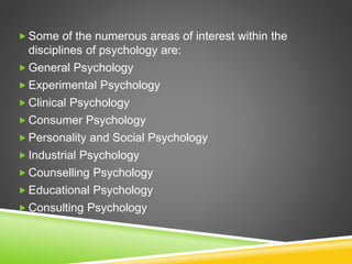  Some of the numerous areas of interest within the
disciplines of psychology are:
 General Psychology
 Experimental Psychology
 Clinical Psychology
 Consumer Psychology
 Personality and Social Psychology
 Industrial Psychology
 Counselling Psychology
 Educational Psychology
 Consulting Psychology
 