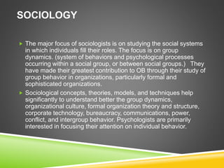 SOCIOLOGY
 The major focus of sociologists is on studying the social systems
in which individuals fill their roles. The focus is on group
dynamics. (system of behaviors and psychological processes
occurring within a social group, or between social groups.) They
have made their greatest contribution to OB through their study of
group behavior in organizations, particularly formal and
sophisticated organizations.
 Sociological concepts, theories, models, and techniques help
significantly to understand better the group dynamics,
organizational culture, formal organization theory and structure,
corporate technology, bureaucracy, communications, power,
conflict, and intergroup behavior. Psychologists are primarily
interested in focusing their attention on individual behavior.
 