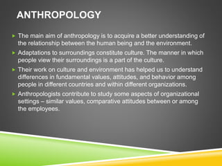 ANTHROPOLOGY
 The main aim of anthropology is to acquire a better understanding of
the relationship between the human being and the environment.
 Adaptations to surroundings constitute culture. The manner in which
people view their surroundings is a part of the culture.
 Their work on culture and environment has helped us to understand
differences in fundamental values, attitudes, and behavior among
people in different countries and within different organizations.
 Anthropologists contribute to study some aspects of organizational
settings – similar values, comparative attitudes between or among
the employees.
 