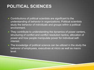 POLITICAL SCIENCES
 Contributions of political scientists are significant to the
understanding of behavior in organizations. Political scientists
study the behavior of individuals and groups within a political
environment.
 They contribute to understanding the dynamics of power centers,
structuring of conflict and conflict resolution tactics, allocation of
power and how people manipulate power for individual self-
interest.
 The knowledge of political science can be utilized in the study the
behavior of employees, executives at micro as well as macro
level.
 