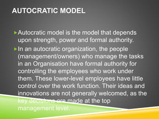 AUTOCRATIC MODEL
Autocratic model is the model that depends
upon strength, power and formal authority.
In an autocratic organization, the people
(management/owners) who manage the tasks
in an Organisation have formal authority for
controlling the employees who work under
them. These lower-level employees have little
control over the work function. Their ideas and
innovations are not generally welcomed, as the
key decisions are made at the top
management level.
 