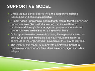 SUPPORTIVE MODEL
 Unlike the two earlier approaches, the supportive model is
focused around aspiring leadership.
 It is not based upon control and authority (the autocratic model) or
upon incentives (the custodial model), but instead tries to
motivate staff through the manager-employee relationship and
how employees are treated on a day-to-day basis.
 Quite opposite to the autocratic model, this approach states that
employees are self-motivated and have value and insight to
contribute to the organisation, beyond just their day-to-day role.
 The intent of this model is to motivate employees through a
positive workplace where their ideas are encouraged and often
adapted.
 