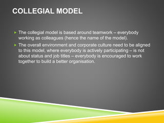 COLLEGIAL MODEL
 The collegial model is based around teamwork – everybody
working as colleagues (hence the name of the model).
 The overall environment and corporate culture need to be aligned
to this model, where everybody is actively participating – is not
about status and job titles – everybody is encouraged to work
together to build a better organisation.
 