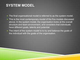 SYSTEM MODEL
 The final organisational model is referred to as the system model.
 This is the most contemporary model of the five models discussed
above. In the system model, the organisation looks at the overall
structure and team environment, and considers that individuals
have different goals, talents and potential.
 The intent of the system model is to try and balance the goals of
the individual with the goals of the organisation.
 
