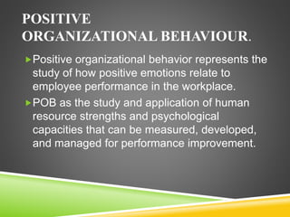 POSITIVE
ORGANIZATIONAL BEHAVIOUR.
Positive organizational behavior represents the
study of how positive emotions relate to
employee performance in the workplace.
POB as the study and application of human
resource strengths and psychological
capacities that can be measured, developed,
and managed for performance improvement.
 