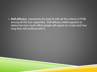  Self-efficacy: represents the best fit with all the criteria of POB
among all the four capacities. Self-efficacy belief appears to
determine how much effort people will spend on a task and how
long they will continue with it.
 