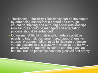  Resilience : ( flexibility ) Resiliency can be developed
by enhancing assets that a person has through
education, training and nurturing social relationships.
Risk factors should be managed and adaptation
process should be enhanced.
 Optimism : A thinking style which relates positive
events to internal, permanent, and comprehensive
causes. A common idiom used to illustrate optimism
versus pessimism is a glass with water at the halfway
point, where the optimist is said to see the glass as
half full, but the pessimist sees the glass as half empty.
 