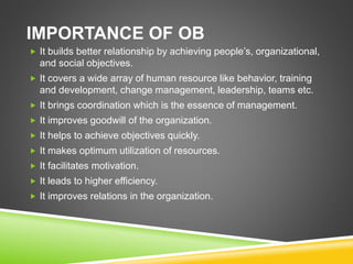 IMPORTANCE OF OB
 It builds better relationship by achieving people’s, organizational,
and social objectives.
 It covers a wide array of human resource like behavior, training
and development, change management, leadership, teams etc.
 It brings coordination which is the essence of management.
 It improves goodwill of the organization.
 It helps to achieve objectives quickly.
 It makes optimum utilization of resources.
 It facilitates motivation.
 It leads to higher efficiency.
 It improves relations in the organization.
 