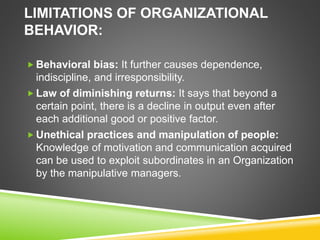 LIMITATIONS OF ORGANIZATIONAL
BEHAVIOR:
 Behavioral bias: It further causes dependence,
indiscipline, and irresponsibility.
 Law of diminishing returns: It says that beyond a
certain point, there is a decline in output even after
each additional good or positive factor.
 Unethical practices and manipulation of people:
Knowledge of motivation and communication acquired
can be used to exploit subordinates in an Organization
by the manipulative managers.
 