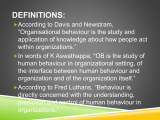 DEFINITIONS:
According to Davis and Newstram,
“Organisational behaviour is the study and
application of knowledge about how people act
within organizations.”
In words of K Aswathappa, “OB is the study of
human behaviour in organizational setting, of
the interface between human behaviour and
organization and of the organization itself.”
According to Fred Luthans, “Behaviour is
directly concerned with the understanding,
prediction and control of human behaviour in
organizations.”
 