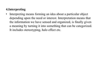4.Interpreting
• Interpreting means forming an idea about a particular object
depending upon the need or interest. Interpretation means that
the information we have sensed and organized, is finally given
a meaning by turning it into something that can be categorized.
It includes stereotyping, halo effect etc.
 
