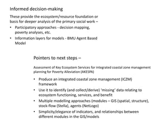 Informed decision-making
These provide the ecosystem/resource foundation or
basis for deeper analysis of the primary social work –
• Participatory approaches - decision mapping,
   poverty analyses, etc.
• Information layers for models - BMU Agent Based
   Model


              Pointers to next steps –
              Assessment of Key Ecosystem Services for integrated coastal zone management
              planning for Poverty Alleviation (AKESPA)

              • Produce an integrated coastal zone management (ICZM)
                framework
              • Use it to identify (and collect/derive) ‘missing’ data relating to
                ecosystem functioning, services, and benefit
              • Multiple modelling approaches (modules – GIS (spatial, structure),
                stock-flow (Stella), agents (NetLogo)
              • Simplicity/elegance of indicators, and relationships between
                different modules in the GIS/models
 