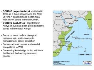 • CORDIO project/network - Initiated in
  1999 as a direct response to the 1998
  El-Nino = caused mass bleaching &
  mortality of corals in Indian Ocean.
• CORDIO East Africa - registered in
  Kenya in 2003 as a non-profit company,
  based in Mombasa, Kenya

• Focus on coral reefs – biological,
  resource use, socio-economic,
  management, policy, education
• Conservation of marine and coastal
  ecosystems in WIO
• Generating knowledge to find solutions
  that benefit both ecosystems and
  people.
 