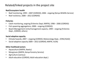 Related/linked projects in the project site
Reef/ecosystem health
• Reef monitoring, 1999 – 2007 (CORDIO), 2006 - ongoing (Kenya Wildlife Service)
• Reef resilience, 2008 – 2012 (CORDIO)

Fisheries
• Catch monitoring, ongoing (Fisheries Dept, KMFRI); 1998 – 2006 (CORDIO)
• Fish spawning aggregations, 2008 – ongoing (CORDIO)
• Beach Management Units/management aspects, 1999 – ongoing (Fisheries
    Dept., CORDIO, others)

Social adaptive capacity
• Climate hazards, 2007 – ongoing (CORDIO, Meteorology Dept., ICPAC/IGAD)
• Social adaptive capacity 2009 – 2012 (CORDIO, KMFRI, IUCN)

Other livelihood sectors
• Aquaculture (KMFRI, Kwetu)
• Mangroves (KMFRI, Kenya Forestry Service)
• Agriculture (various)
• Adult education (CORDIO, Adult education dept.)
 