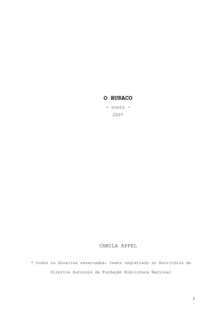 O BURACO
                              - conto -
                                 2007




                           CAMILA APPEL


* todos os direitos reservados. texto registrado no Escritório de

        Direitos Autorais da Fundação Biblioteca Nacional




                                                                    1
 