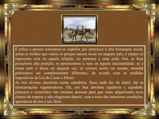 É tolice a pessoa considerar-se superior por pertencer à alta hierarquia social,
achar-se melhor que outras só porque nasceu nesse ou naquele país, é adepta ou
representa essa ou aquela religião, ou pertence a uma seita. Ora, se hoje
possuímos alta posição, se pertencemos a essa ou àquela nacionalidade, se a
nossa pele é dessa ou daquela cor, se cremos assim ou assado, amanhã
poderemos ser completamente diferentes, de acordo com as medidas
impositivas da Lei de Causa e Efeito.
As leis divinas encerram muita sabedoria, Deus nada faz de inútil, daí as
reencarnações regeneradoras. Ele, em Sua absoluta sapiência e equidade,
planejou o reencontro das mesmas pessoas para que estas adquirissem nova
chance de reparos e não alegassem depois, com a troca das anteriores condições,
ignorância de tais e tais fatos.
 