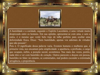 A humildade e a caridade, segundo o Espírito Lacordaire, é uma virtude muito
desprezada entre os homens. Em sua opinião, apresentar-se com uma, e sem a
outra, é o mesmo que vestir belo traje de talhe perfeito para ocultar uma
deformidade física. Disse: “Sem humildade, apenas vos adornais de virtudes
que não possuís”.
Pois é. O significado dessa palavra varia. Existem homens e mulheres que, à
primeira vista, nos encantam pela simplicidade: a aparência, a profissão, o cargo
que ocupam, enfim, a posição social, econômica. Nas mais das vezes, porém,
nada têm a ver com humildes de coração. Outros parecem a doçura em pessoa,
humildes no falar; no entanto, se contrariados, mal podem esconder a extremada
arrogância, a prepotência.
 