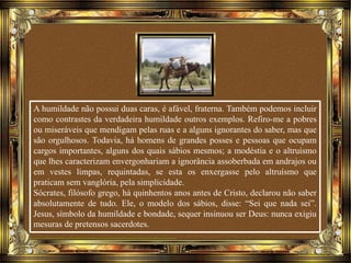 A humildade não possui duas caras, é afável, fraterna. Também podemos incluir
como contrastes da verdadeira humildade outros exemplos. Refiro-me a pobres
ou miseráveis que mendigam pelas ruas e a alguns ignorantes do saber, mas que
são orgulhosos. Todavia, há homens de grandes posses e pessoas que ocupam
cargos importantes, alguns dos quais sábios mesmos; a modéstia e o altruísmo
que lhes caracterizam envergonhariam a ignorância assoberbada em andrajos ou
em vestes limpas, requintadas, se esta os enxergasse pelo altruísmo que
praticam sem vanglória, pela simplicidade.
Sócrates, filósofo grego, há quinhentos anos antes de Cristo, declarou não saber
absolutamente de tudo. Ele, o modelo dos sábios, disse: “Sei que nada sei”.
Jesus, símbolo da humildade e bondade, sequer insinuou ser Deus: nunca exigiu
mesuras de pretensos sacerdotes.
 