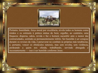Portanto, humildade, força moral por excelência, nivela todos os homens como
irmãos e os estimula à prática mútua do bem; orgulho, ao contrário, uma
fraqueza: dispersa, odeia, revida e faz o homem sucumbir ante a menor das
contrariedades, sentindo-se permanentemente infeliz. Ser humilde é ser corajoso
durante os reveses da vida, é perseverar no combate às próprias más tendências,
é, portanto, vencer os obstáculos naturais, mas sem revolta, sem violência,
perdoando a quem nos ofenda, trabalhando, servindo abnegada e
incessantemente — isso é ser humilde conforme Jesus.
 