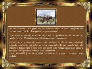 -Pudera! Exclamou um potro de fina origem inglesa. Como conseguirá um
burro entender o brilho das apostas e o gosto da caça?
O infortunado animal recebia os sarcasmos, resignadamente. Outro soberbo
cavalo, de procedência húngara, entrou no assunto e comentou:
-Há dez anos, quando me ausentei de pastagem vizinha, vi este miserável
sofrendo rudemente nas mãos de bruto amansador. É tão covarde que não
chegava a reagir, nem mesmo com um coice. Não nasceu senão para carga e
pancadas. É vergonhoso suportar lhe a companhia.
Nisto, admirável jumento espanhol acercou-se do grupo, e acentuou, sem
piedade:
 