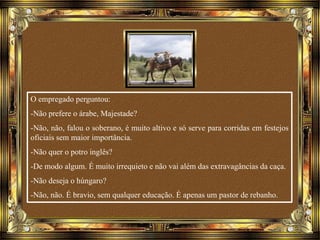 O empregado perguntou:
-Não prefere o árabe, Majestade?
-Não, não, falou o soberano, é muito altivo e só serve para corridas em festejos
oficiais sem maior importância.
-Não quer o potro inglês?
-De modo algum. É muito irrequieto e não vai além das extravagâncias da caça.
-Não deseja o húngaro?
-Não, não. É bravio, sem qualquer educação. É apenas um pastor de rebanho.
 