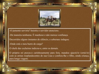 -O jumento serviria? Insistiu o servidor atencioso.
-De maneira nenhuma. É manhoso e não merece confiança.
Decorridos alguns instantes de silêncio, o soberano indagou:
-Onde está o meu burro de carga?
O chefe das cocheiras indicou-o, entre os demais.
O próprio rei puxou-o carinhosamente para fora, mandou ajaezá-lo (orná-lo)
com as armas resplandecentes de sua Casa e confiou-lhe o filho, ainda criança,
para longa viagem.
 