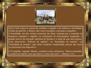 Jesus Cristo nunca se cansou de combater o orgulho e de enaltecer a humildade,
virtude da qual Ele, o Mestre, deu vários exemplos, consoante evangelhos.
A humildade, um dos valores essenciais da Alma, estimula-nos a examinar as
fraquezas enquanto o orgulho, ou sentimento de amor-próprio exagerado, o
grande estorvo da elevação espiritual do homem e a razão de suas desventuras,
evita observá-las. “Pobreza de espírito”, ou “humildade de espírito”, ou
“humildade de coração”, quer dizer: modéstia, simplicidade, pureza, daí, Jesus
ter priorizado esse dispositivo.
O Evangelho, segundo Mateus, corrobora nossa afirmativa: “Bem-aventurados
os pobres de espírito, pois que deles é o reino dos céus”... (Mateus, 5:3.)
 