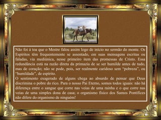 Não foi à toa que o Mestre falou assim logo de início no sermão do monte. Os
Espíritos têm frequentemente se assentado, em suas mensagens escritas ou
faladas, via mediúnica, nesse primeiro item das promessas de Cristo. Essa
redundância está na razão direta da primazia de se ser humilde antes de tudo,
mas de coração; não se pode, pois, ser realmente caridoso sem “pobreza”, ou
“humildade”, de espírito.
O sentimento exagerado de alguns chega ao absurdo de pensar que Deus
discrimina o pobre do rico. Para o nosso Pai Eterno, somos todos iguais: não há
diferença entre o sangue que corre nas veias de uma rainha e o que corre nas
veias de uma simples dona de casa; o organismo físico dos Sumos Pontífices
não difere do organismo de ninguém!
 