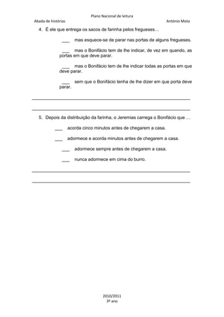Plano Nacional de leitura
Abada de histórias

António Mota

4. É ele que entrega os sacos de farinha pelos fregueses…
___

mas esquece-se de parar nas portas de alguns fregueses.

___ mas o Bonifácio tem de lhe indicar, de vez em quando, as
portas em que deve parar.
___ mas o Bonifácio tem de lhe indicar todas as portas em que
deve parar.
___ sem que o Bonifácio tenha de lhe dizer em que porta deve
parar.
_______________________________________________________________
_______________________________________________________________
5. Depois da distribuição da farinha, o Jeremias carrega o Bonifácio que …
___

acorda cinco minutos antes de chegarem a casa.

___

adormece e acorda minutos antes de chegarem a casa.

___

adormece sempre antes de chegarem a casa.

___

nunca adormece em cima do burro.

_______________________________________________________________
_______________________________________________________________

2010/2011
3º ano

 