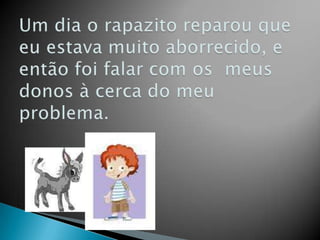 Um dia o rapazito reparou que eu estava muito aborrecido, e então foi falar com os  meus donos à cerca do meu problema.