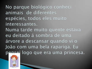 No parque biológico conheci animais  de diferentes espécies, todos eles muito  interessantes.Numa tarde muito quente estava eu deitado á sombra de uma árvore a descansar quando vi o João com uma bela rapariga. Eu pensei logo que era uma princesa.